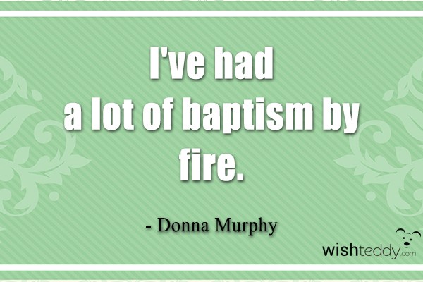 I have had a lot of baptism by fire